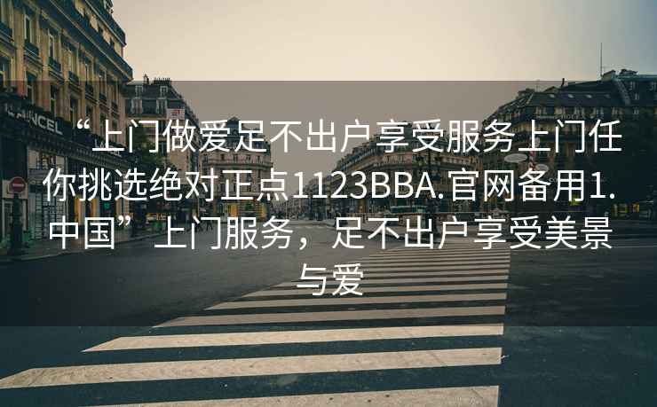 “上门做爱足不出户享受服务上门任你挑选绝对正点1123BBA.官网备用1.中国”上门服务，足不出户享受美景与爱