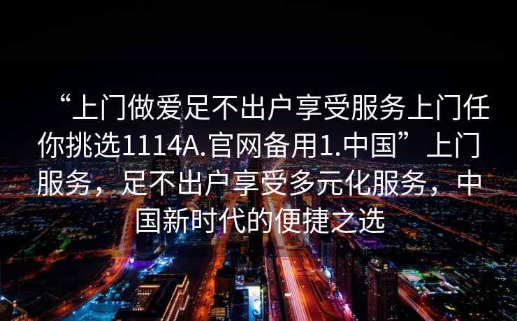 “上门做爱足不出户享受服务上门任你挑选1114A.官网备用1.中国”上门服务，足不出户享受多元化服务，中国新时代的便捷之选