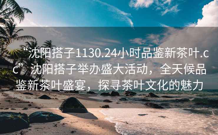 “沈阳搭子1130.24小时品鉴新茶叶.cc”沈阳搭子举办盛大活动，全天候品鉴新茶叶盛宴，探寻茶叶文化的魅力