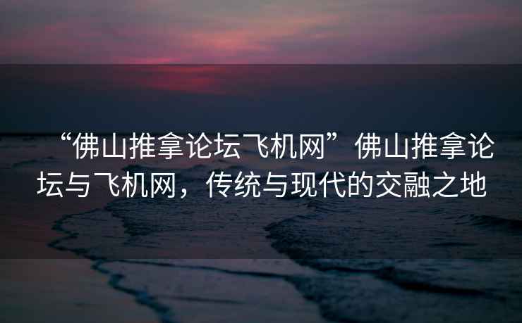 “佛山推拿论坛飞机网”佛山推拿论坛与飞机网，传统与现代的交融之地