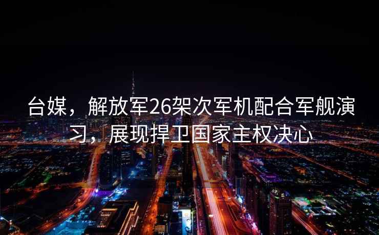 台媒，解放军26架次军机配合军舰演习，展现捍卫国家主权决心