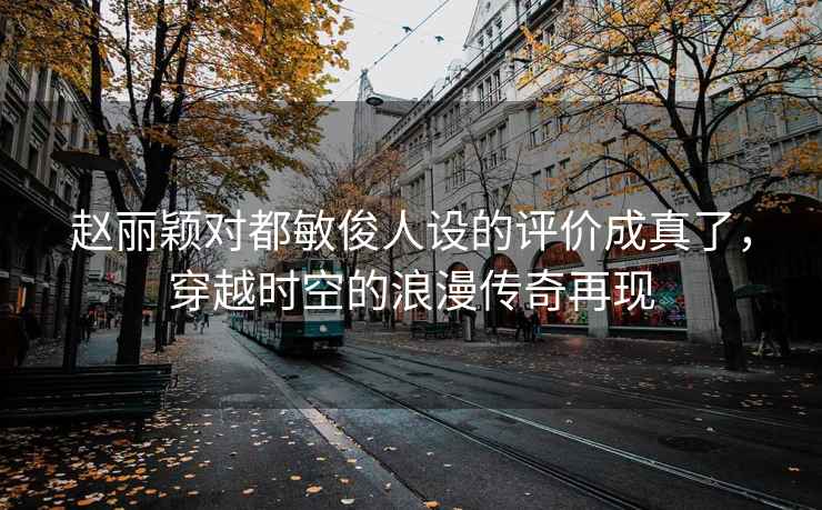 赵丽颖对都敏俊人设的评价成真了，穿越时空的浪漫传奇再现