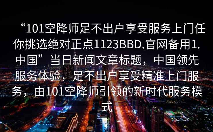 “101空降师足不出户享受服务上门任你挑选绝对正点1123BBD.官网备用1.中国”当日新闻文章标题，中国领先服务体验，足不出户享受精准上门服务，由101空降师引领的新时代服务模式