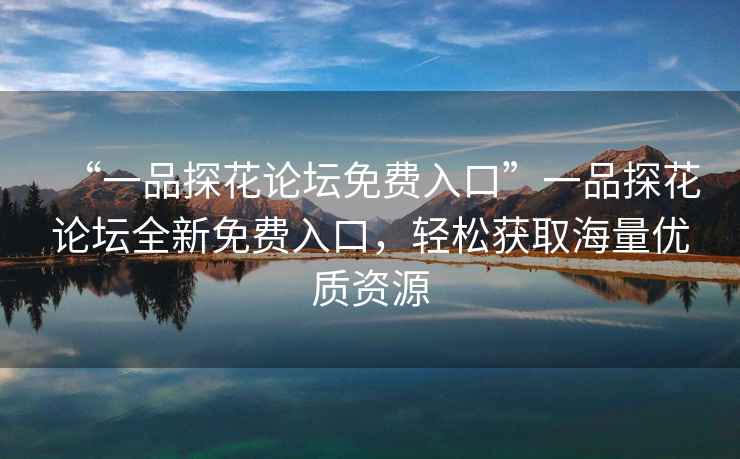 “一品探花论坛免费入口”一品探花论坛全新免费入口，轻松获取海量优质资源