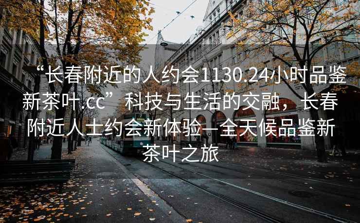 “长春附近的人约会1130.24小时品鉴新茶叶.cc”科技与生活的交融，长春附近人士约会新体验—全天候品鉴新茶叶之旅