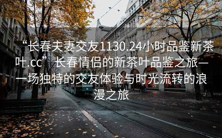 “长春夫妻交友1130.24小时品鉴新茶叶.cc”长春情侣的新茶叶品鉴之旅—一场独特的交友体验与时光流转的浪漫之旅