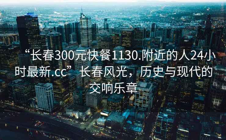 “长春300元快餐1130.附近的人24小时最新.cc”长春风光，历史与现代的交响乐章