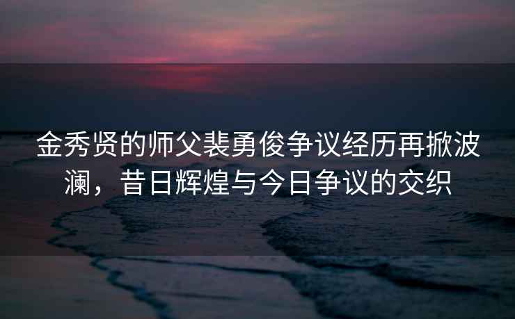 金秀贤的师父裴勇俊争议经历再掀波澜，昔日辉煌与今日争议的交织