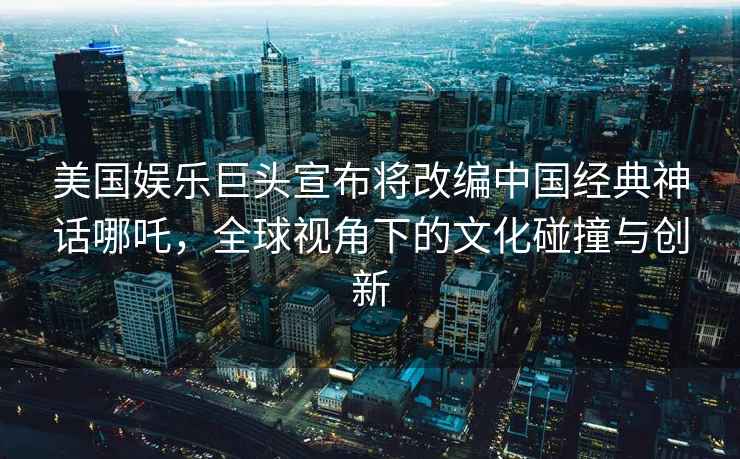 美国娱乐巨头宣布将改编中国经典神话哪吒，全球视角下的文化碰撞与创新