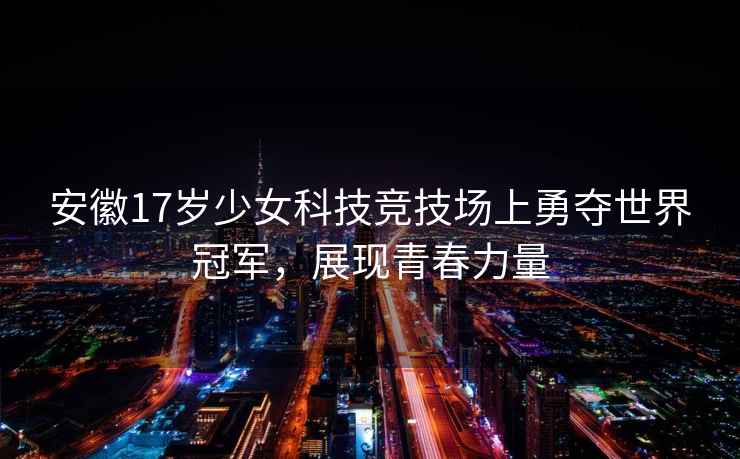 安徽17岁少女科技竞技场上勇夺世界冠军，展现青春力量