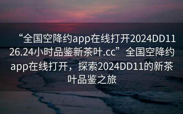 “全国空降约app在线打开2024DD1126.24小时品鉴新茶叶.cc”全国空降约app在线打开，探索2024DD11的新茶叶品鉴之旅