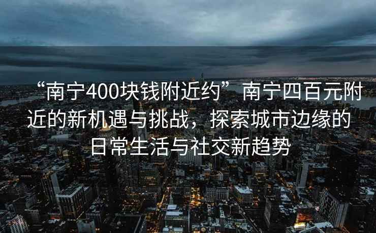 “南宁400块钱附近约”南宁四百元附近的新机遇与挑战，探索城市边缘的日常生活与社交新趋势