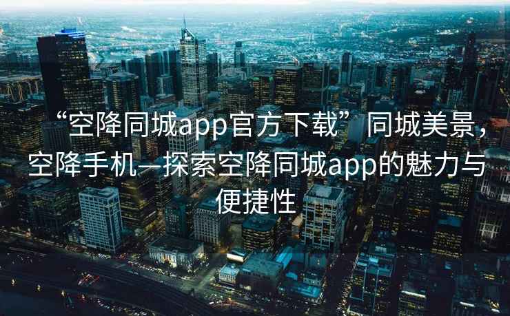 “空降同城app官方下载”同城美景，空降手机—探索空降同城app的魅力与便捷性