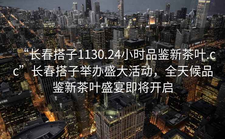 “长春搭子1130.24小时品鉴新茶叶.cc”长春搭子举办盛大活动，全天候品鉴新茶叶盛宴即将开启