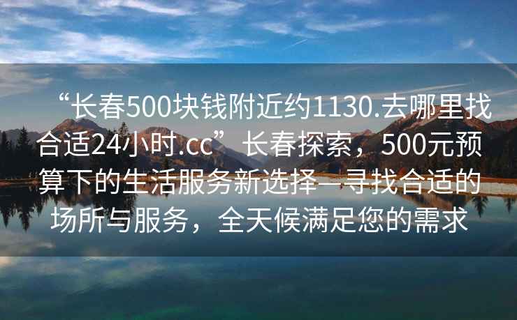 “长春500块钱附近约1130.去哪里找合适24小时.cc”长春探索，500元预算下的生活服务新选择—寻找合适的场所与服务，全天候满足您的需求