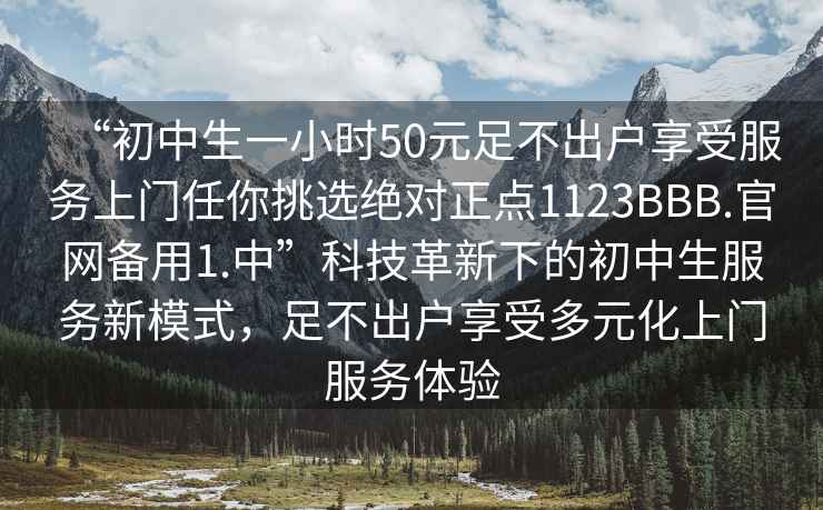 “初中生一小时50元足不出户享受服务上门任你挑选绝对正点1123BBB.官网备用1.中”科技革新下的初中生服务新模式，足不出户享受多元化上门服务体验