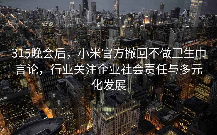 315晚会后，小米官方撤回不做卫生巾言论，行业关注企业社会责任与多元化发展