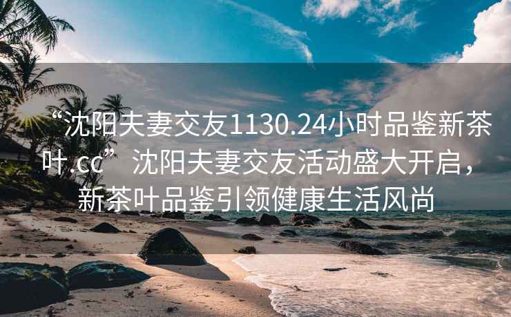 “沈阳夫妻交友1130.24小时品鉴新茶叶.cc”沈阳夫妻交友活动盛大开启，新茶叶品鉴引领健康生活风尚