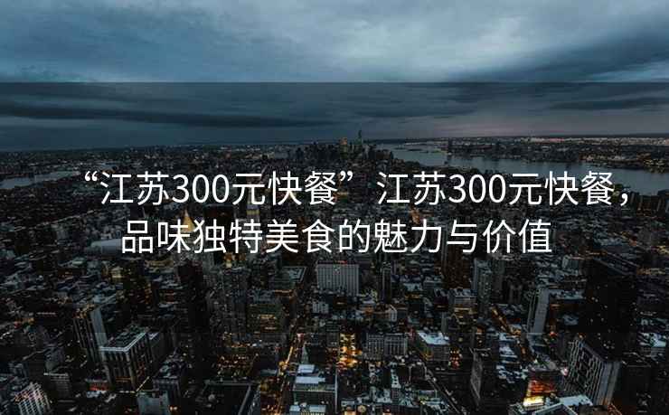 “江苏300元快餐”江苏300元快餐，品味独特美食的魅力与价值