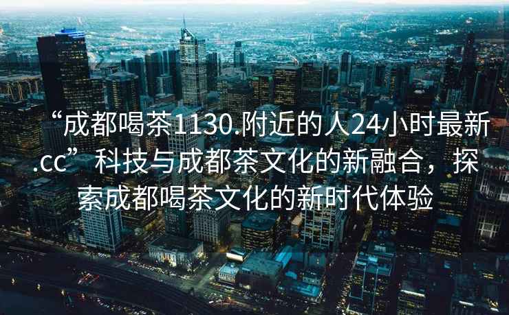 “成都喝茶1130.附近的人24小时最新.cc”科技与成都茶文化的新融合，探索成都喝茶文化的新时代体验