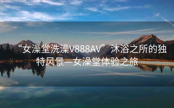 “女澡堂洗澡V888AV”沐浴之所的独特风景—女澡堂体验之旅