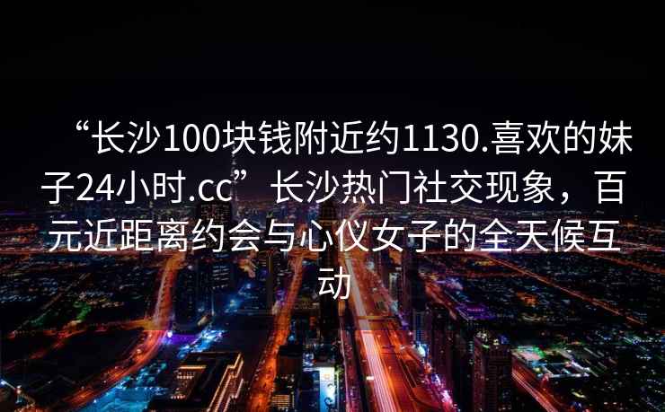 “长沙100块钱附近约1130.喜欢的妹子24小时.cc”长沙热门社交现象，百元近距离约会与心仪女子的全天候互动