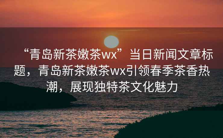 “青岛新茶嫩茶wx”当日新闻文章标题，青岛新茶嫩茶wx引领春季茶香热潮，展现独特茶文化魅力