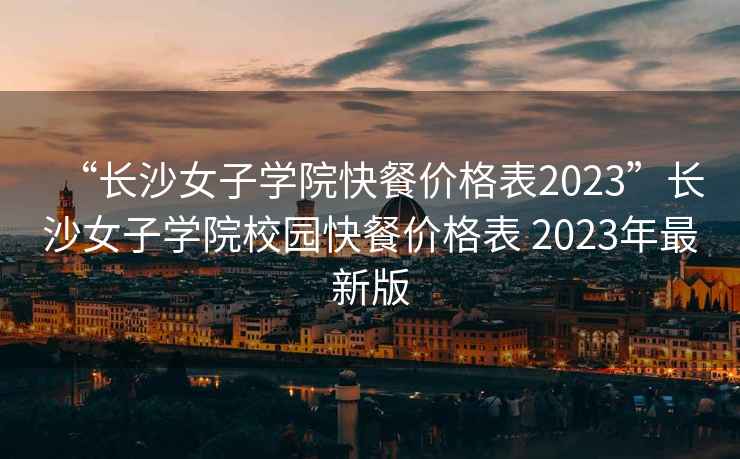 “长沙女子学院快餐价格表2023”长沙女子学院校园快餐价格表 2023年最新版