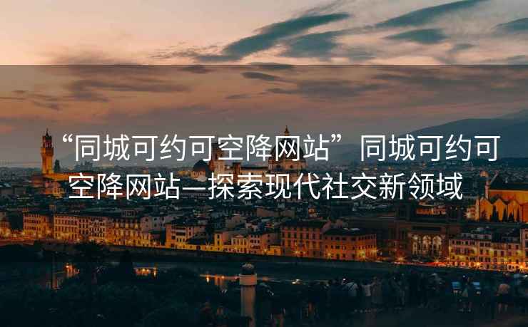 “同城可约可空降网站”同城可约可空降网站—探索现代社交新领域