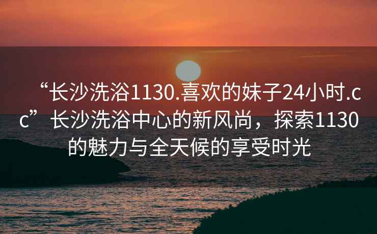 “长沙洗浴1130.喜欢的妹子24小时.cc”长沙洗浴中心的新风尚，探索1130的魅力与全天候的享受时光