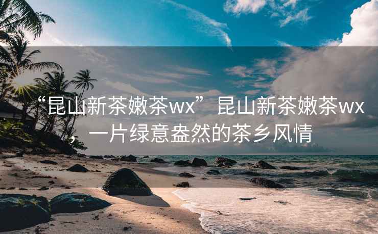 “昆山新茶嫩茶wx”昆山新茶嫩茶wx，一片绿意盎然的茶乡风情