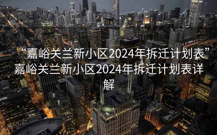 “嘉峪关兰新小区2024年拆迁计划表”嘉峪关兰新小区2024年拆迁计划表详解