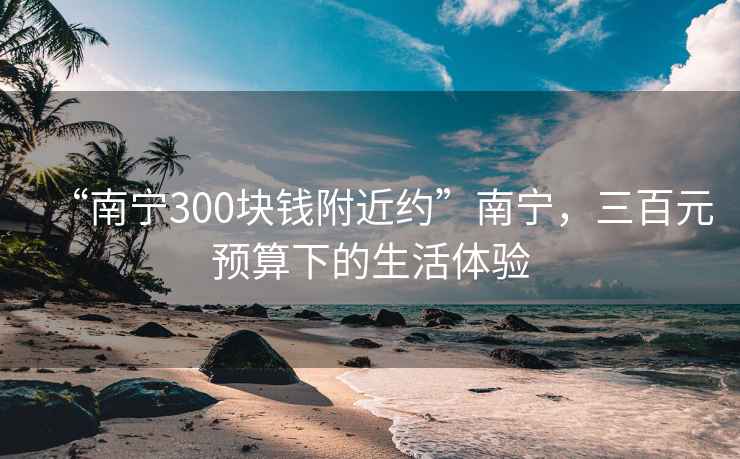 “南宁300块钱附近约”南宁，三百元预算下的生活体验