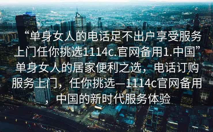 “单身女人的电话足不出户享受服务上门任你挑选1114c.官网备用1.中国”单身女人的居家便利之选，电话订购服务上门，任你挑选—1114c官网备用，中国的新时代服务体验