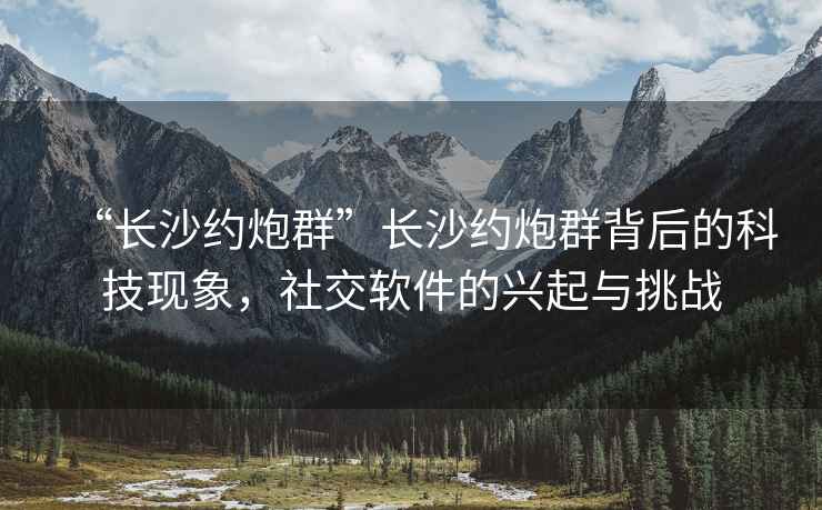 “长沙约炮群”长沙约炮群背后的科技现象，社交软件的兴起与挑战