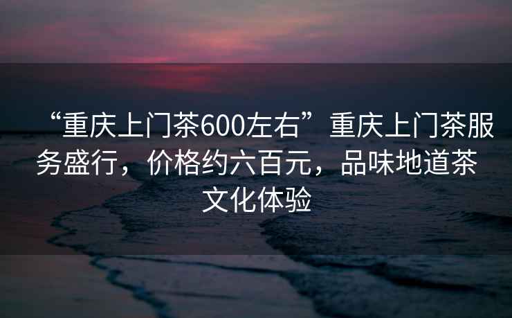 “重庆上门茶600左右”重庆上门茶服务盛行，价格约六百元，品味地道茶文化体验