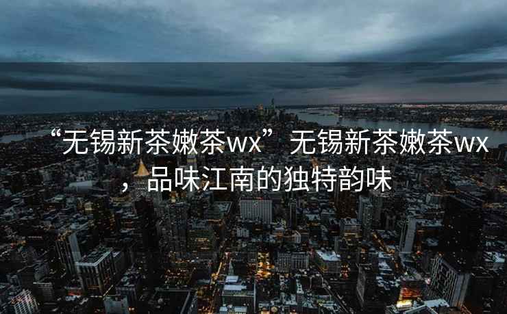 “无锡新茶嫩茶wx”无锡新茶嫩茶wx，品味江南的独特韵味