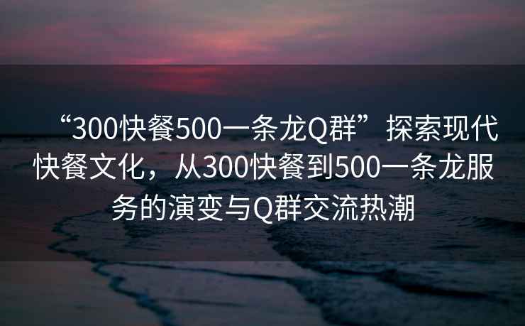 “300快餐500一条龙Q群”探索现代快餐文化，从300快餐到500一条龙服务的演变与Q群交流热潮