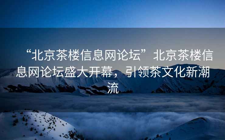 “北京茶楼信息网论坛”北京茶楼信息网论坛盛大开幕，引领茶文化新潮流