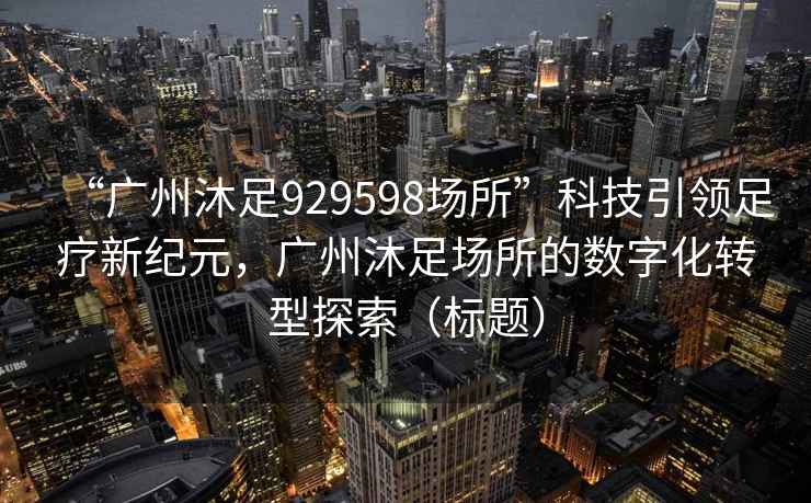 “广州沐足929598场所”科技引领足疗新纪元，广州沐足场所的数字化转型探索（标题）