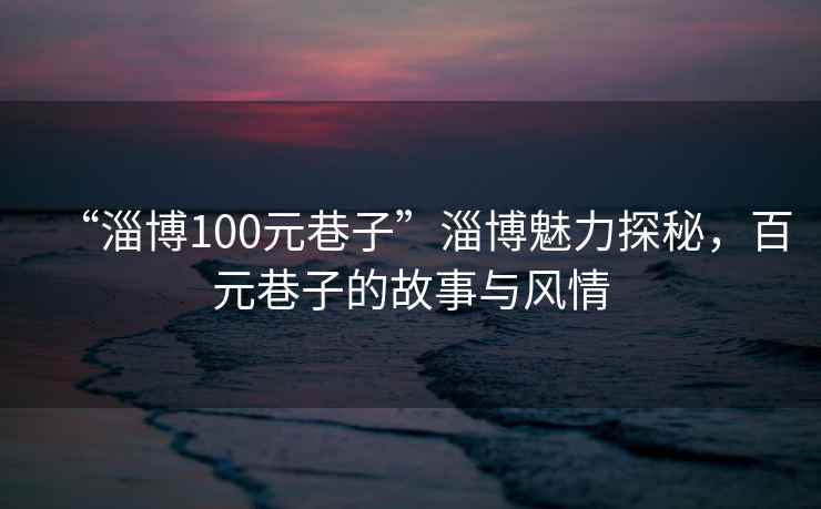 “淄博100元巷子”淄博魅力探秘，百元巷子的故事与风情