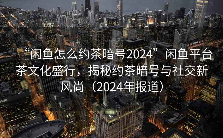 “闲鱼怎么约茶暗号2024”闲鱼平台茶文化盛行，揭秘约茶暗号与社交新风尚（2024年报道）