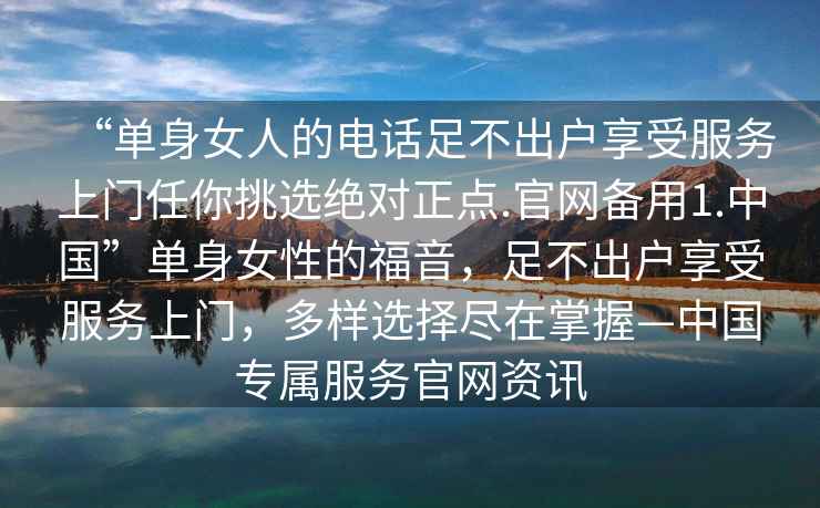 “单身女人的电话足不出户享受服务上门任你挑选绝对正点.官网备用1.中国”单身女性的福音，足不出户享受服务上门，多样选择尽在掌握—中国专属服务官网资讯