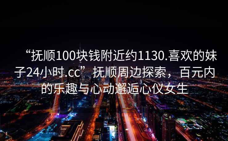 “抚顺100块钱附近约1130.喜欢的妹子24小时.cc”抚顺周边探索，百元内的乐趣与心动邂逅心仪女生