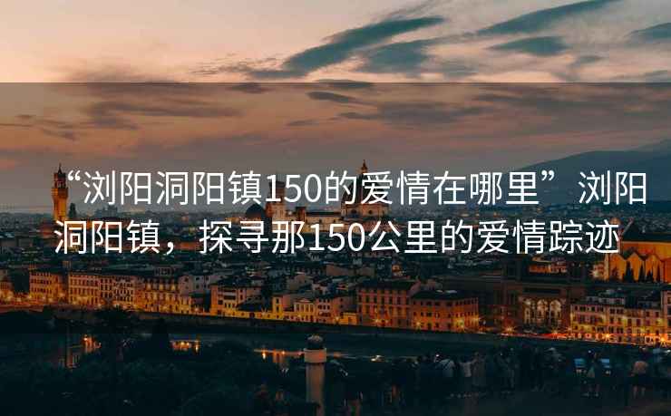 “浏阳洞阳镇150的爱情在哪里”浏阳洞阳镇，探寻那150公里的爱情踪迹