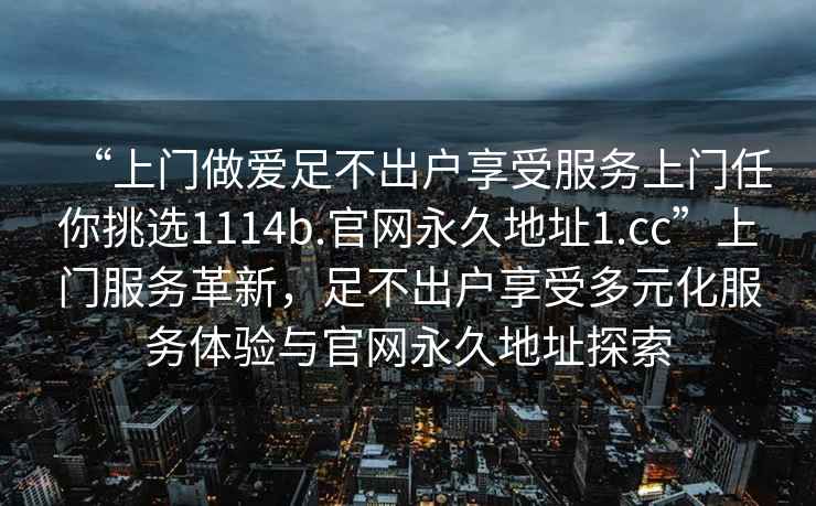 “上门做爱足不出户享受服务上门任你挑选1114b.官网永久地址1.cc”上门服务革新，足不出户享受多元化服务体验与官网永久地址探索