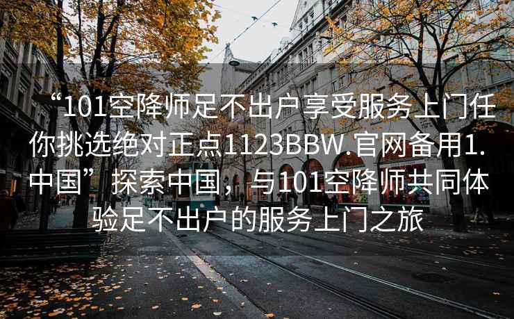 “101空降师足不出户享受服务上门任你挑选绝对正点1123BBW.官网备用1.中国”探索中国，与101空降师共同体验足不出户的服务上门之旅