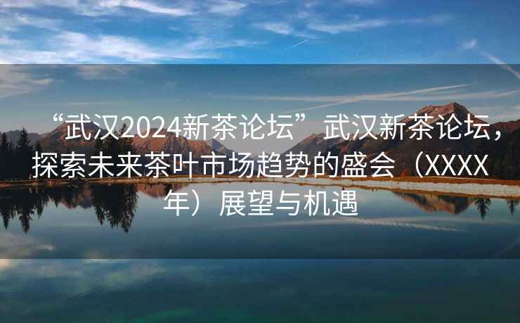 “武汉2024新茶论坛”武汉新茶论坛，探索未来茶叶市场趋势的盛会（XXXX年）展望与机遇