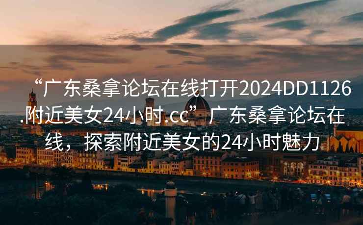 “广东桑拿论坛在线打开2024DD1126.附近美女24小时.cc”广东桑拿论坛在线，探索附近美女的24小时魅力