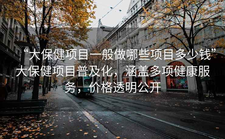 “大保健项目一般做哪些项目多少钱”大保健项目普及化，涵盖多项健康服务，价格透明公开